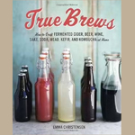 TRUE BREWS:  How to Craft Fermented Cider, Beer, Wine, Sake, Soda, Kefir, and Kombucha at Home